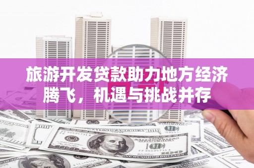 芙蓉旅游开发贷款助力地方经济腾飞，机遇与挑战并存