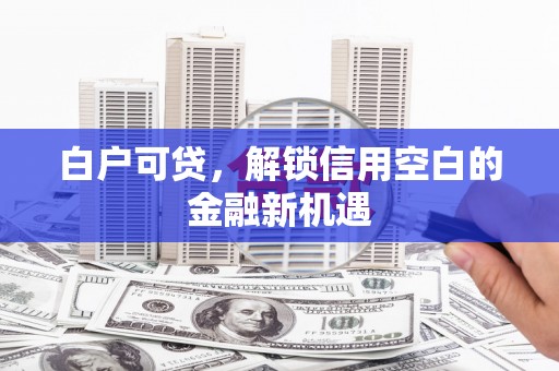 芙蓉白户可贷，解锁信用空白的金融新机遇