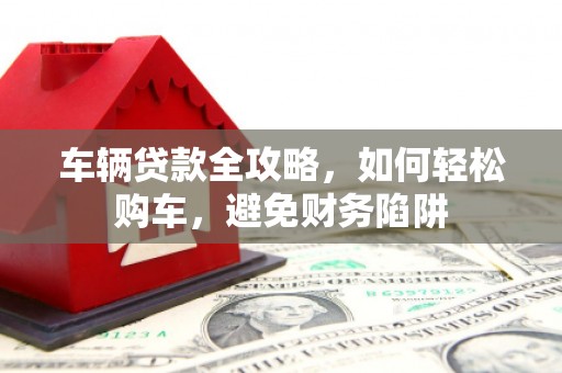 芙蓉车辆贷款全攻略，如何轻松购车，避免财务陷阱